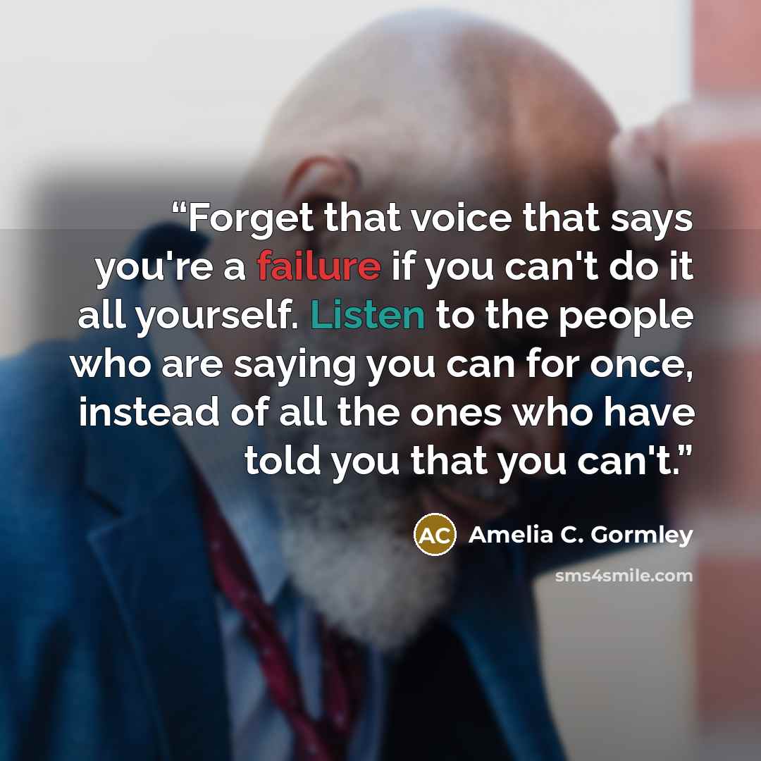 “Forget that voice that says you're a failure if you can't do it all yourself. Listen to the people who are saying you can for once, instead of all the ones who have told you that you can't.” quote by Amelia C. Gormley