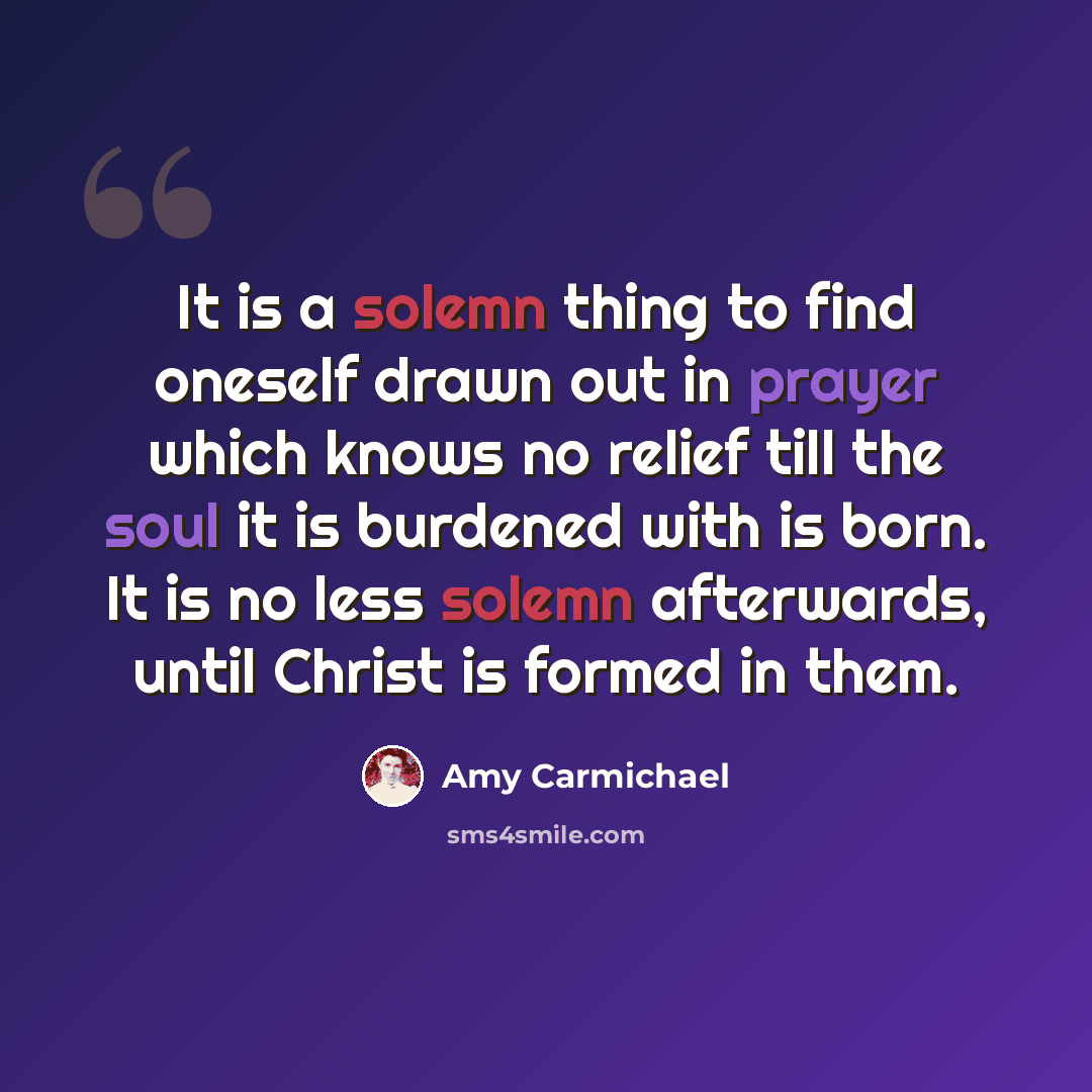 “It is a solemn thing to find oneself drawn out in prayer which knows no relief till the soul it is burdened with is born. It is no less solemn afterwards, until Christ is formed in them.” quote by Amy Carmichael