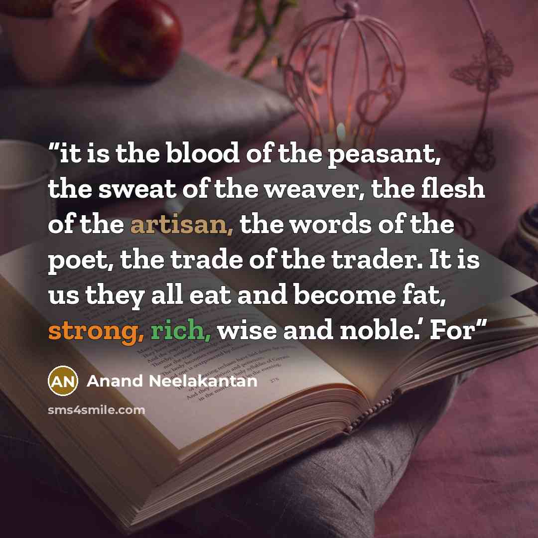 “it is the blood of the peasant, the sweat of the weaver, the flesh of the artisan, the words of the poet, the trade of the trader. It is us they all eat and become fat, strong, rich, wise and noble.’ For” quote by Anand Neelakantan