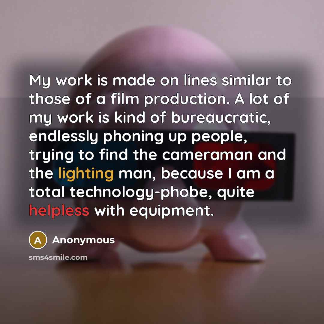 “My work is made on lines similar to those of a film production. A lot of my work is kind of bureaucratic, endlessly phoning up people, trying to find the cameraman and the lighting man, because I am a total technology-phobe, quite helpless with equipment.” quote by Anonymous