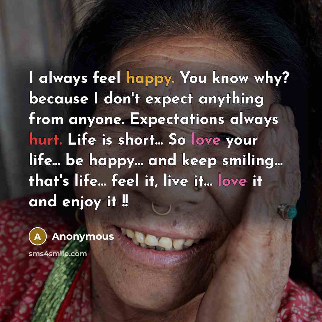 “I always feel happy. You know why? because I don't expect anything from anyone. Expectations always hurt. Life is short... So love your life... be happy… and keep smiling… that's life… feel it, live it… love it and enjoy it !!” quote by Anonymous