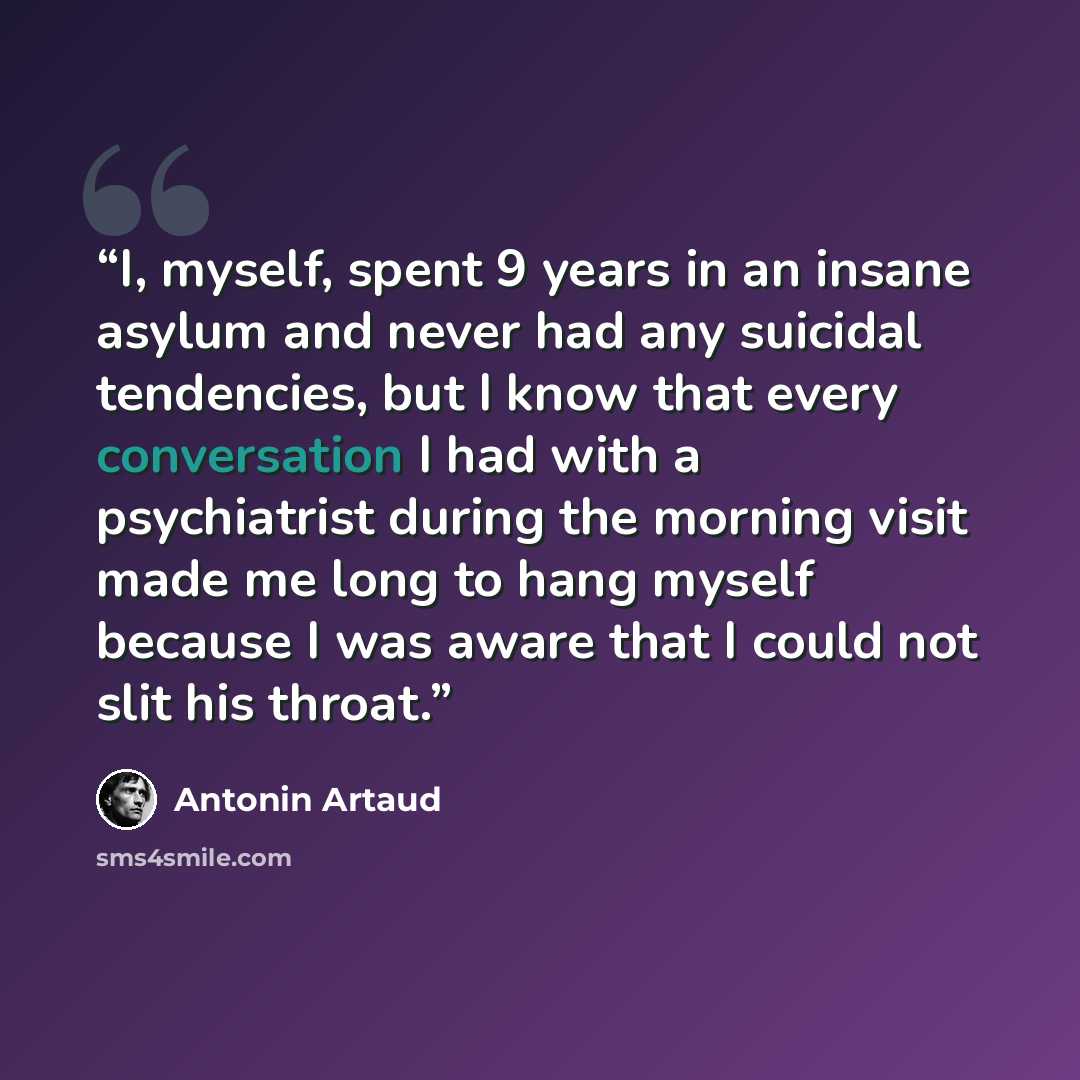 “I, myself, spent 9 years in an insane asylum and never had any suicidal tendencies, but I know that every conversation I had with a psychiatrist during the morning visit made me long to hang myself because I was aware that I could not slit his throat.” quote by Antonin Artaud