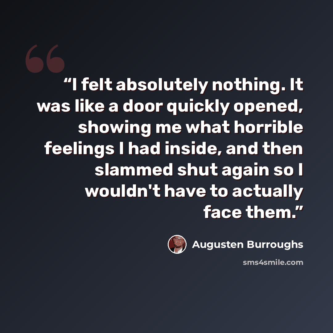 “I felt absolutely nothing. It was like a door quickly opened, showing me what horrible feelings I had inside, and then slammed shut again so I wouldn't have to actually face them.” quote by Augusten Burroughs