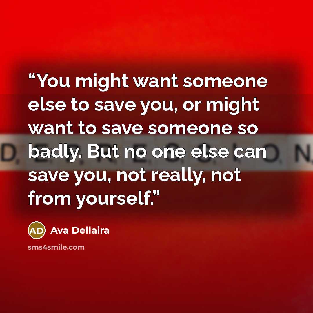 “You might want someone else to save you, or might want to save someone so badly. But no one else can save you, not really, not from yourself.” quote by Ava Dellaira
