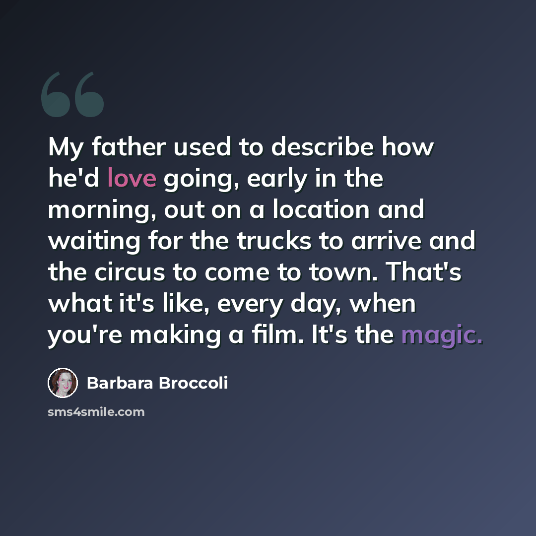 “My father used to describe how he'd love going, early in the morning, out on a location and waiting for the trucks to arrive and the circus to come to town. That's what it's like, every day, when you're making a film. It's the magic.” quote by Barbara Broccoli