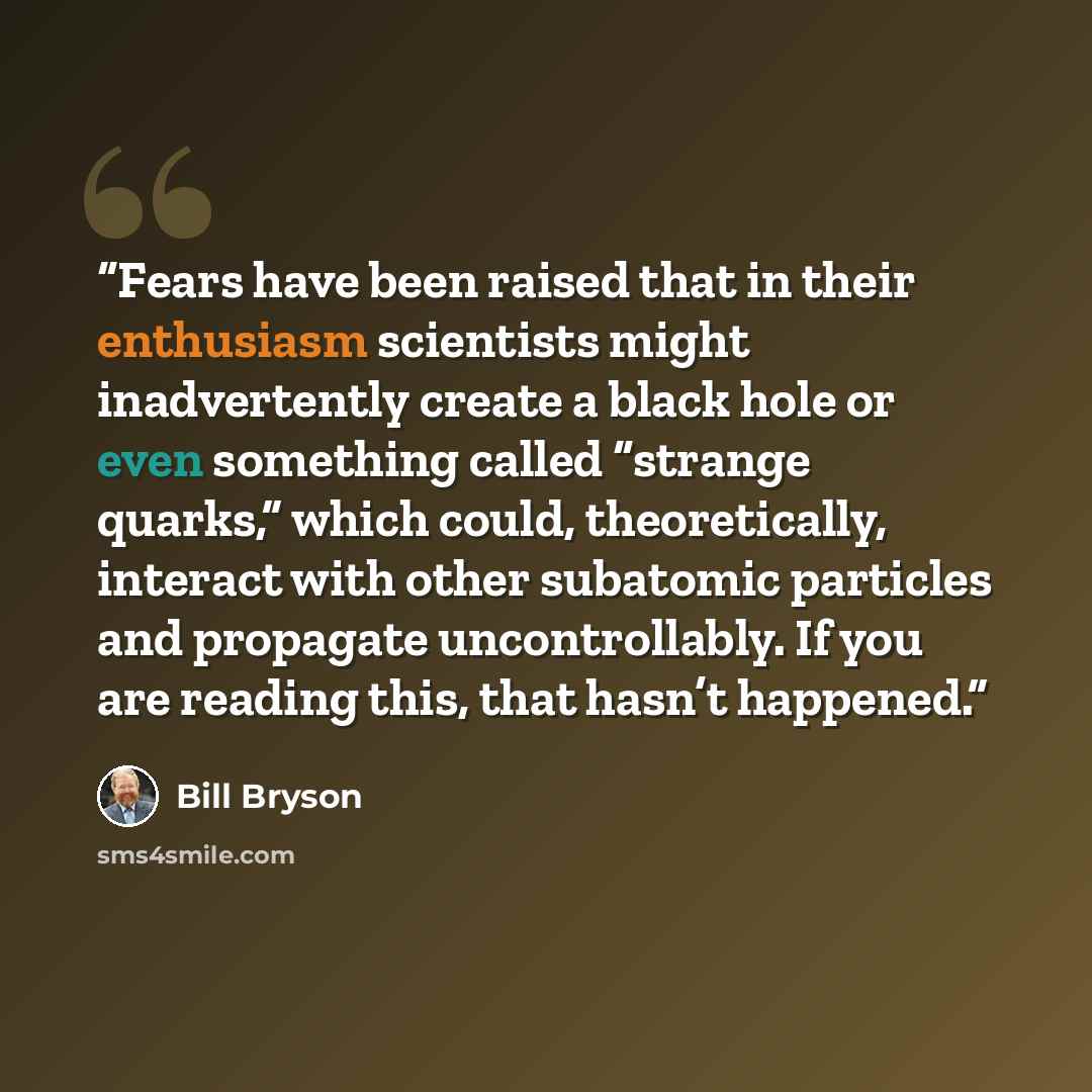 “Fears have been raised that in their enthusiasm scientists might inadvertently create a black hole or even something called “strange quarks,” which could, theoretically, interact with other subatomic particles and propagate uncontrollably. If you are reading this, that hasn’t happened.” quote by Bill Bryson