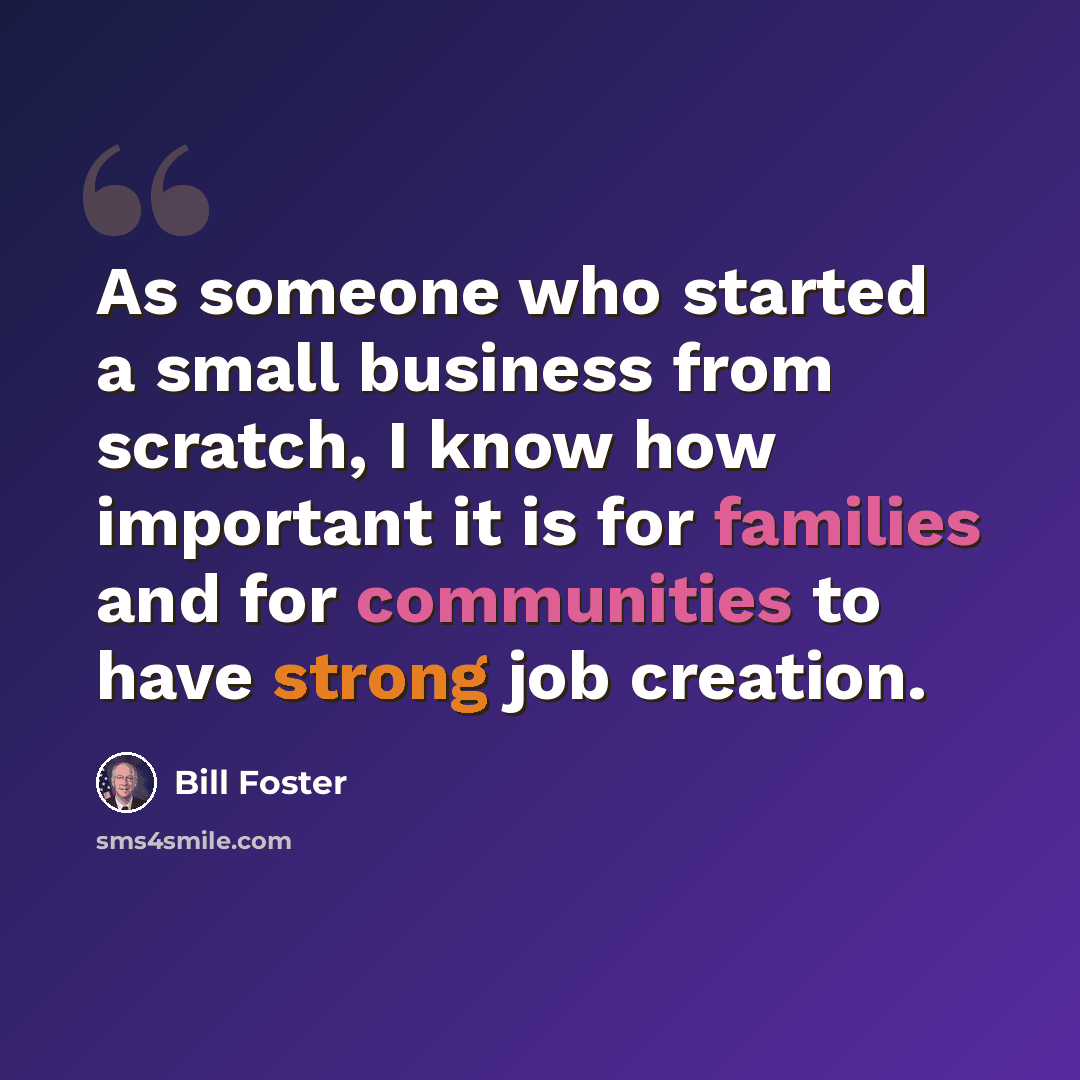 “As someone who started a small business from scratch, I know how important it is for families and for communities to have strong job creation.” quote by Bill Foster