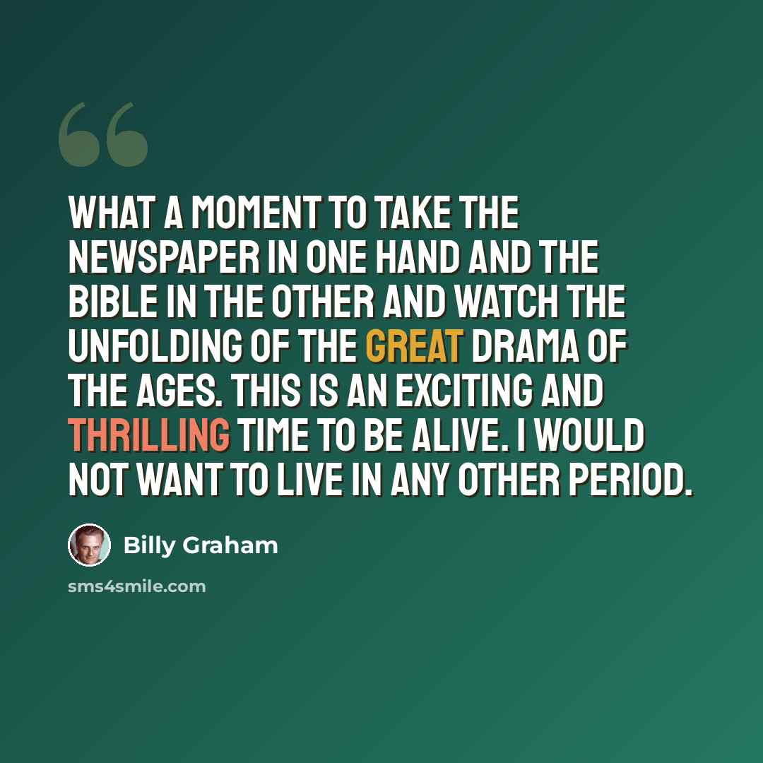 “What a moment to take the newspaper in one hand and the Bible in the other and watch the unfolding of the great drama of the ages. This is an exciting and thrilling time to be alive. I would not want to live in any other period.” quote by Billy Graham