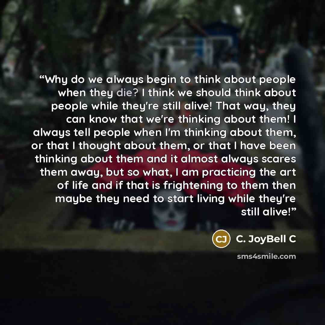 “Why do we always begin to think about people when they die? I think we should think about people while they're still alive! That way, they can know that we're thinking about them! I always tell people when I'm thinking about them, or that I thought about them, or that I have been thinking about…” quote by C. JoyBell C