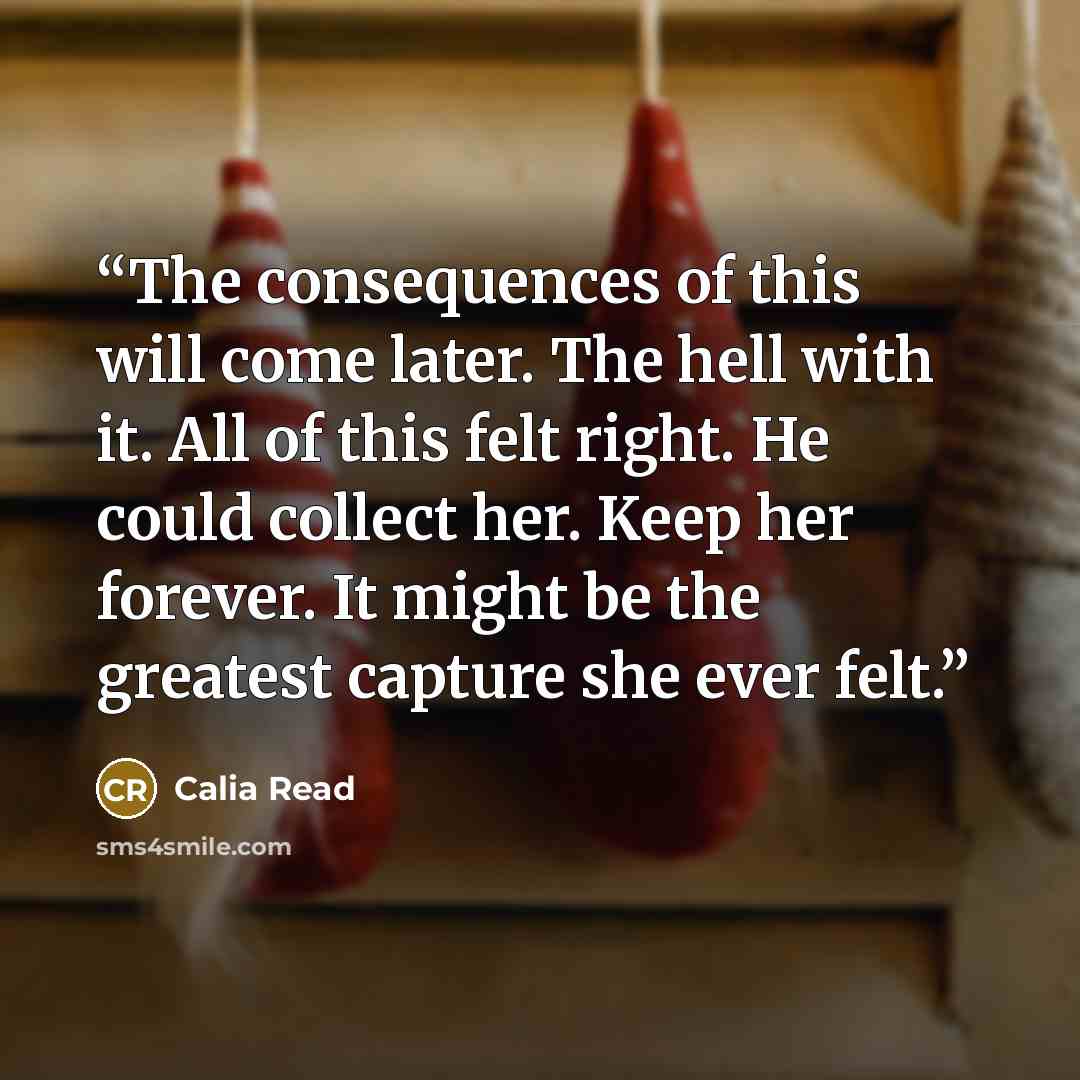 “The consequences of this will come later. The hell with it. All of this felt right. He could collect her. Keep her forever. It might be the greatest capture she ever felt.” quote by Calia Read