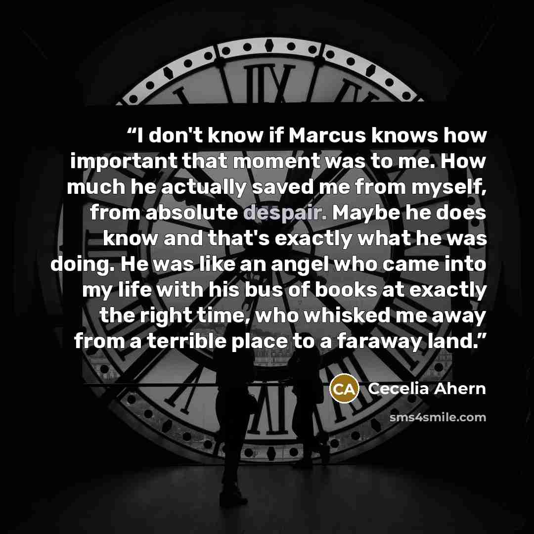 “I don't know if Marcus knows how important that moment was to me. How much he actually saved me from myself, from absolute despair. Maybe he does know and that's exactly what he was doing. He was like an angel who came into my life with his bus of books at exactly the right time, who whisked me…” quote by Cecelia Ahern