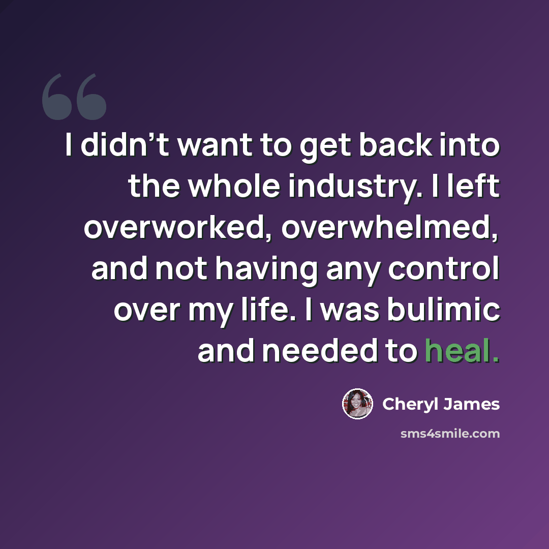“I didn't want to get back into the whole industry. I left overworked, overwhelmed, and not having any control over my life. I was bulimic and needed to heal.” quote by Cheryl James