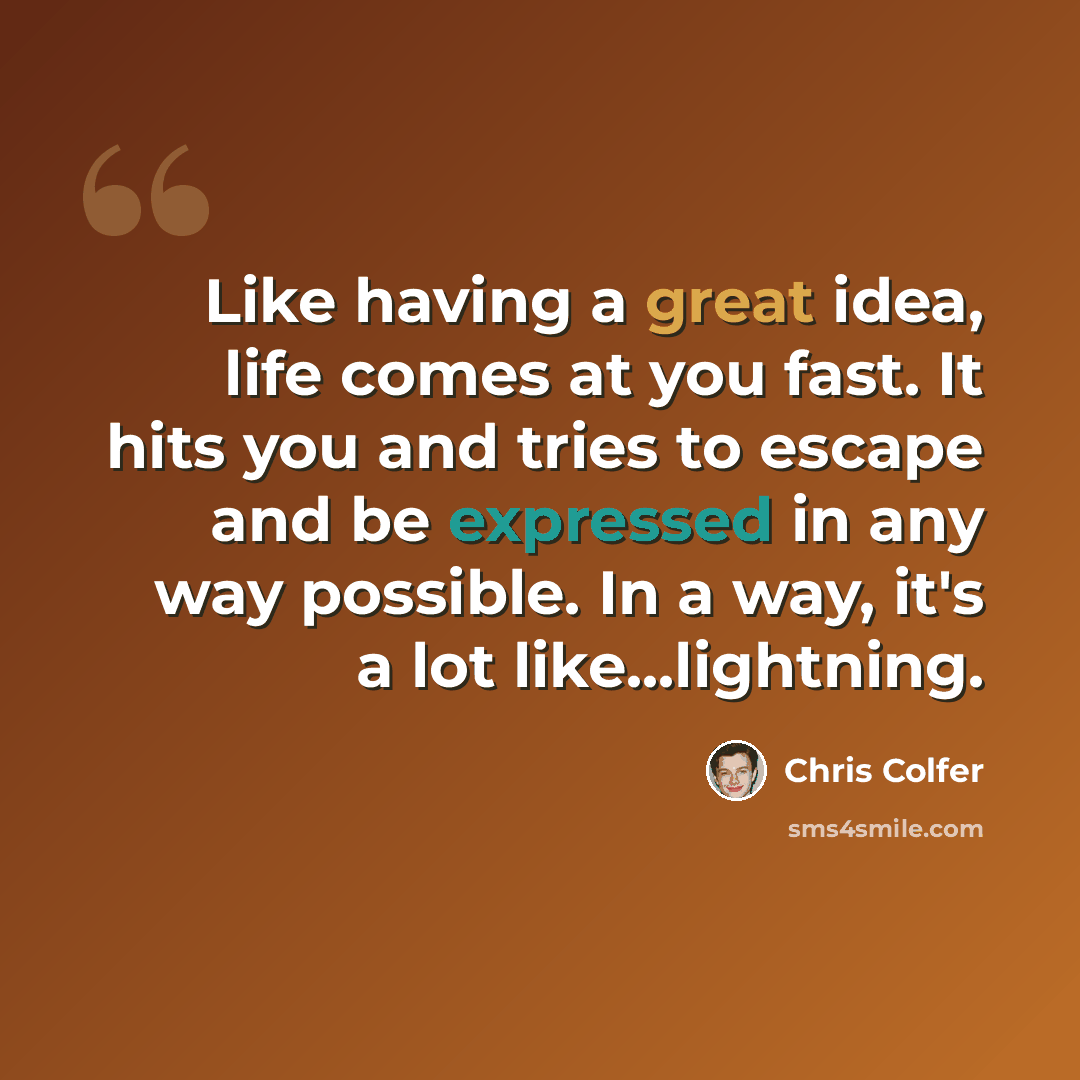 “Like having a great idea, life comes at you fast. It hits you and tries to escape and be expressed in any way possible. In a way, it's a lot like...lightning.” quote by Chris Colfer