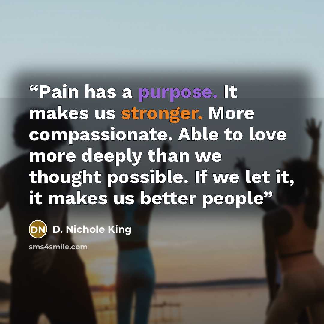 “Pain has a purpose. It makes us stronger. More compassionate. Able to love more deeply than we thought possible. If we let it, it makes us better people” quote by D. Nichole King
