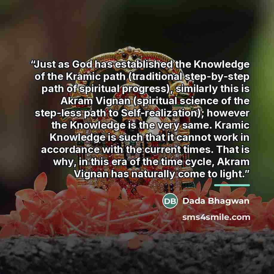 “Just as God has established the Knowledge of the Kramic path (traditional step-by-step path of spiritual progress), similarly this is Akram Vignan (spiritual science of the step-less path to Self-realization); however the Knowledge is the very same. Kramic Knowledge is such that it cannot work in…” quote by Dada Bhagwan