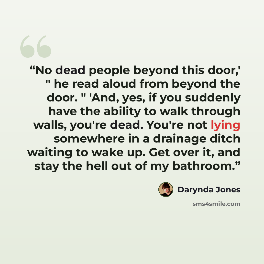 “No dead people beyond this door,' " he read aloud from beyond the door. " 'And, yes, if you suddenly have the ability to walk through walls, you're dead. You're not lying somewhere in a drainage ditch waiting to wake up. Get over it, and stay the hell out of my bathroom.” quote by Darynda Jones