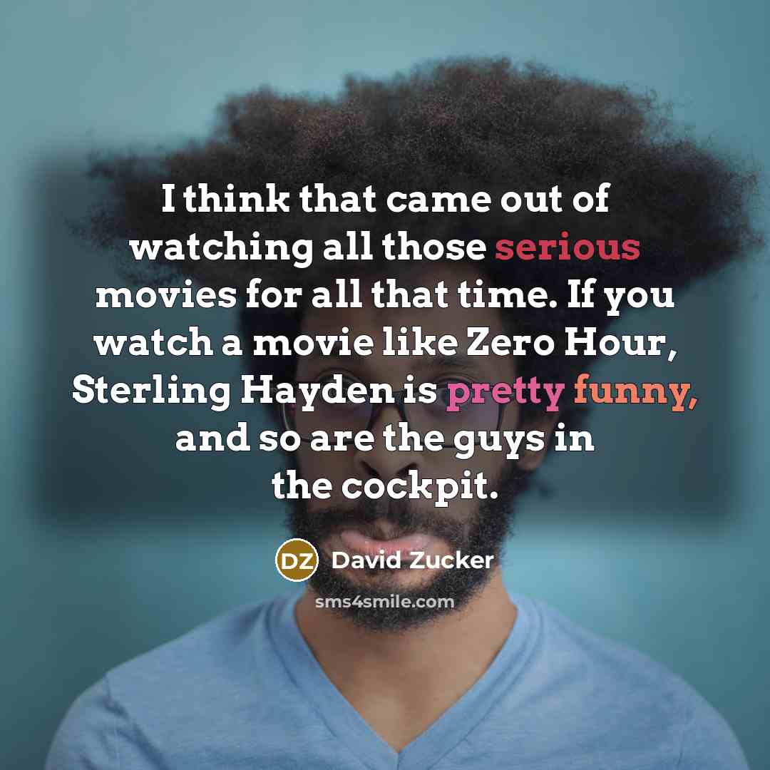“I think that came out of watching all those serious movies for all that time. If you watch a movie like Zero Hour, Sterling Hayden is pretty funny, and so are the guys in the cockpit.” quote by David Zucker
