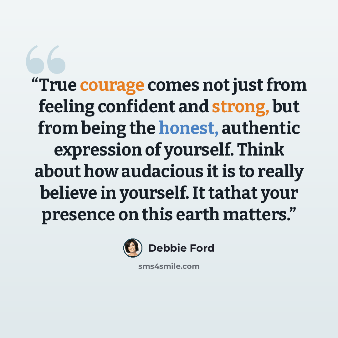 “True courage comes not just from feeling confident and strong, but from being the honest, authentic expression of yourself. Think about how audacious it is to really believe in yourself. It tathat your presence on this earth matters.” quote by Debbie Ford