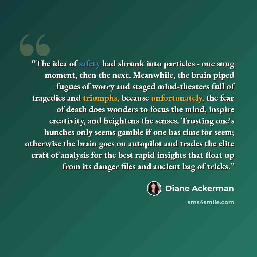“The idea of safety had shrunk into particles - one snug moment, then the next. Meanwhile, the brain piped fugues of worry and staged mind-theaters full of tragedies and triumphs, because unfortunately, the fear of death does wonders to focus the mind, inspire creativity, and heightens the senses…” quote by Diane Ackerman