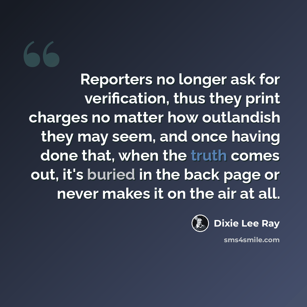 “Reporters no longer ask for verification, thus they print charges no matter how outlandish they may seem, and once having done that, when the truth comes out, it's buried in the back page or never makes it on the air at all.” quote by Dixie Lee Ray
