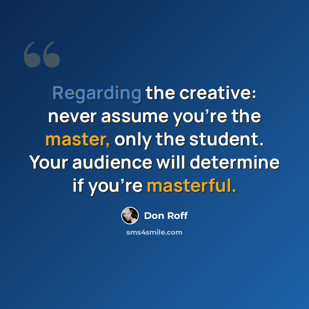 “Regarding the creative: never assume you're the master, only the student. Your audience will determine if you're masterful.” quote by Don Roff