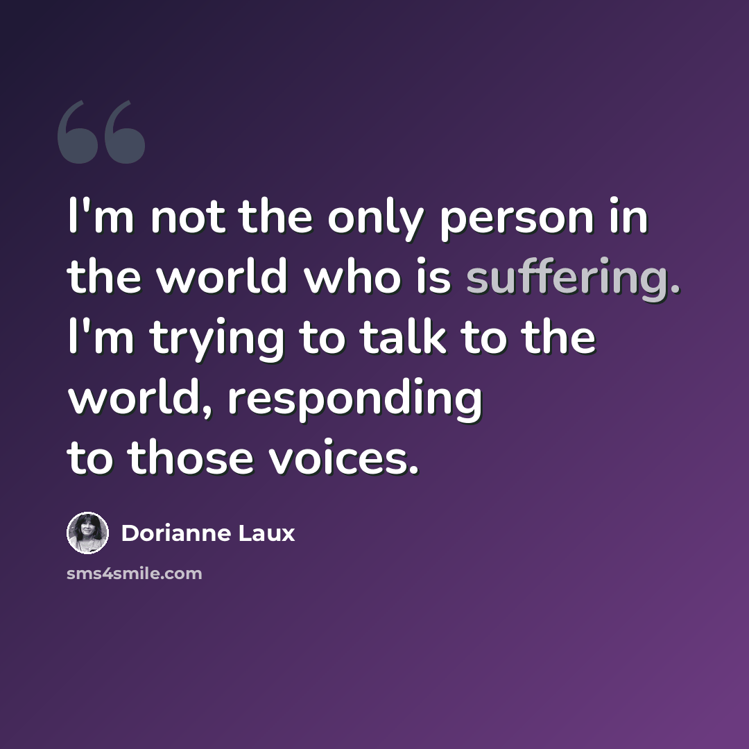 “I'm not the only person in the world who is suffering. I'm trying to talk to the world, responding to those voices.” quote by Dorianne Laux