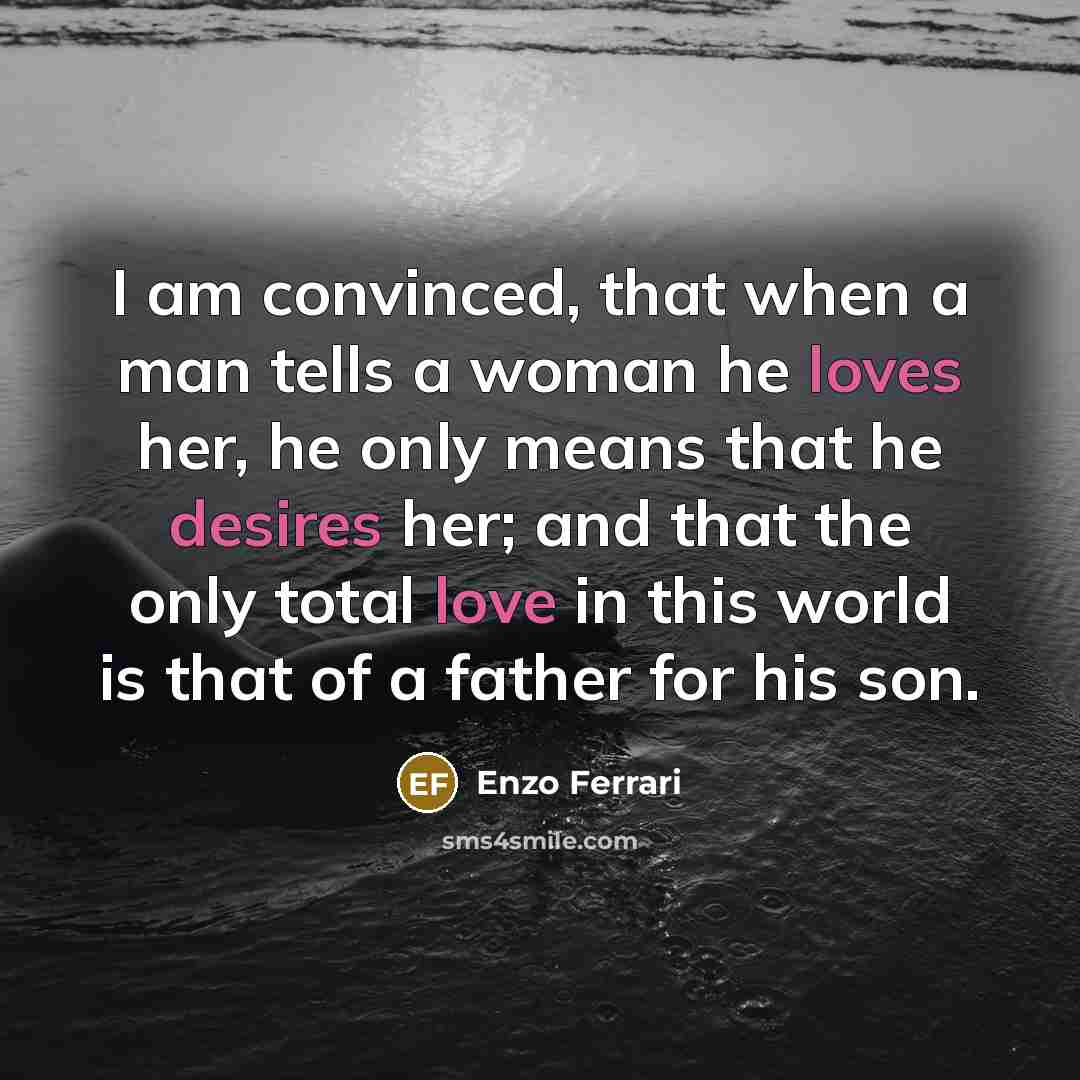 “I am convinced, that when a man tells a woman he loves her, he only means that he desires her; and that the only total love in this world is that of a father for his son.” quote by Enzo Ferrari