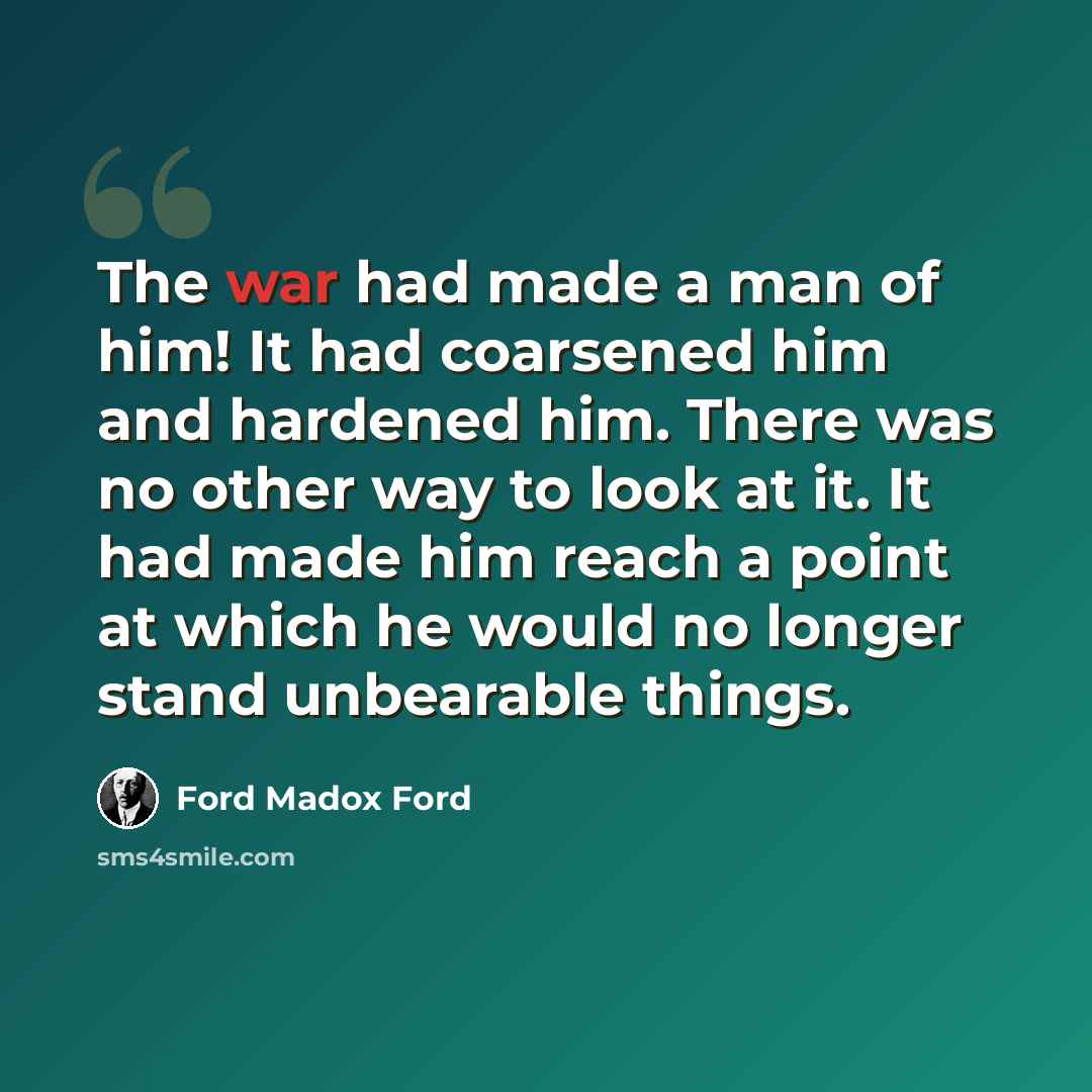 “The war had made a man of him! It had coarsened him and hardened him. There was no other way to look at it. It had made him reach a point at which he would no longer stand unbearable things.” quote by Ford Madox Ford