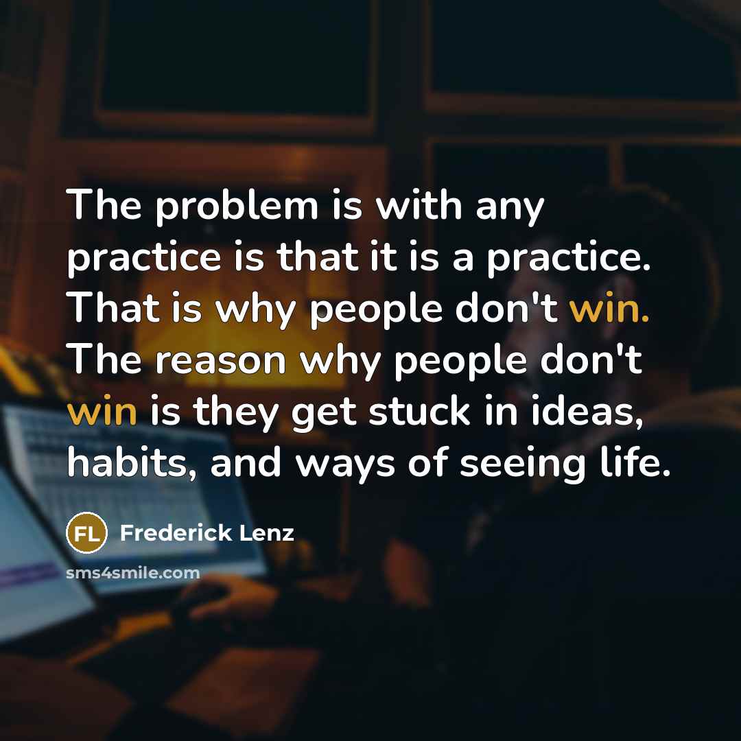 “The problem is with any practice is that it is a practice. That is why people don't win. The reason why people don't win is they get stuck in ideas, habits, and ways of seeing life.” quote by Frederick Lenz
