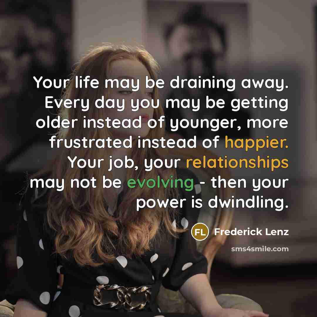 “Your life may be draining away. Every day you may be getting older instead of younger, more frustrated instead of happier. Your job, your relationships may not be evolving - then your power is dwindling.” quote by Frederick Lenz