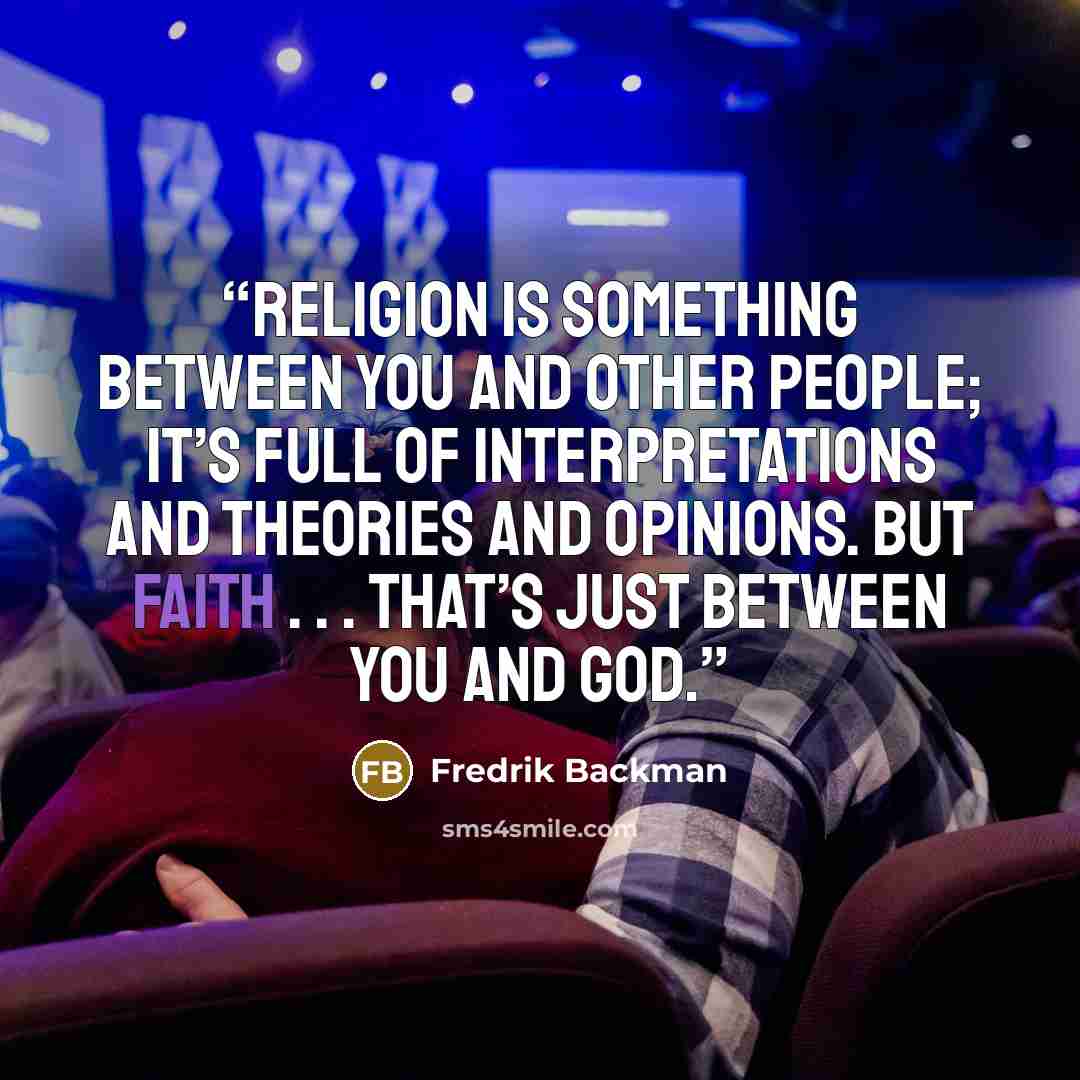 “Religion is something between you and other people; it’s full of interpretations and theories and opinions. But faith . . . that’s just between you and God.” quote by Fredrik Backman