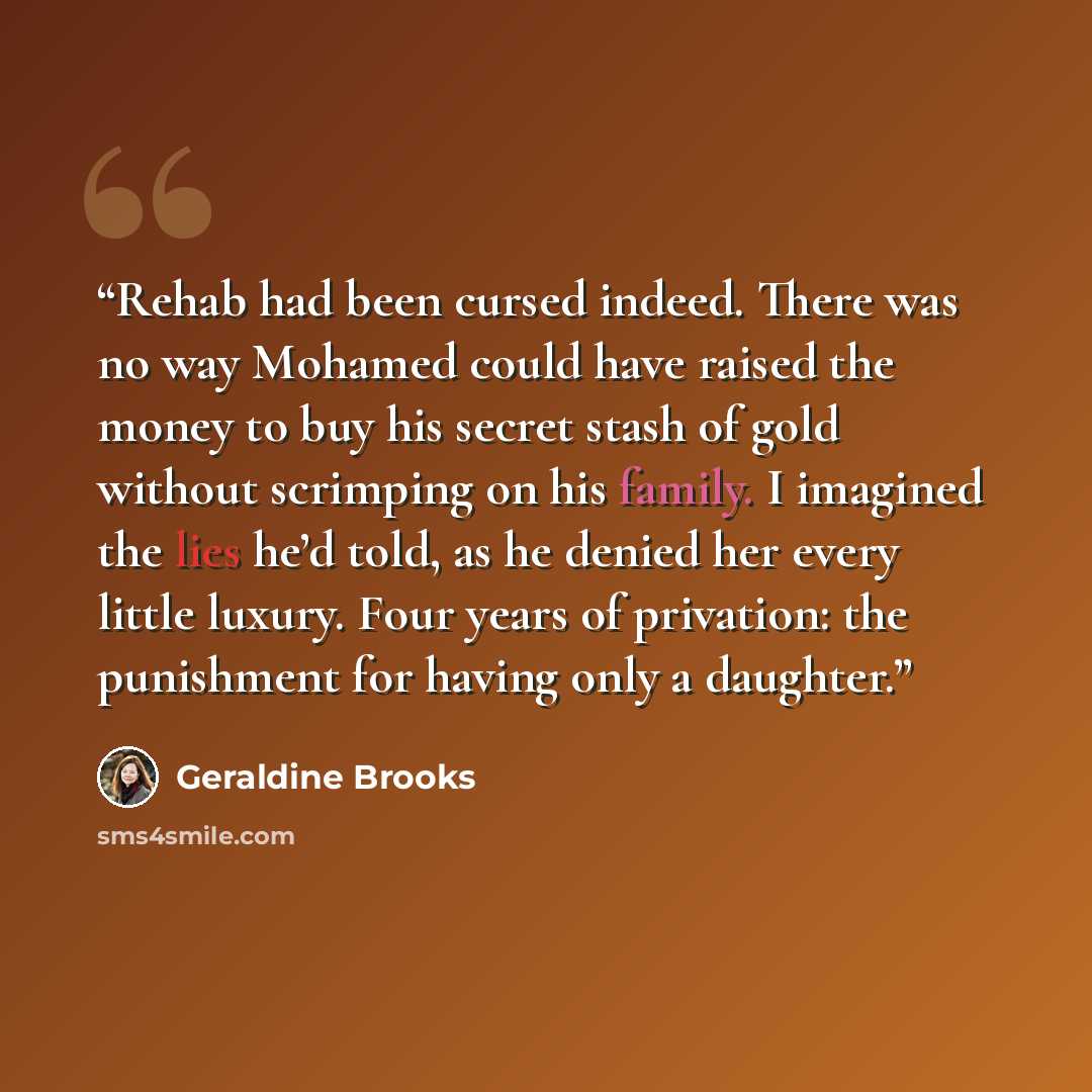 “Rehab had been cursed indeed. There was no way Mohamed could have raised the money to buy his secret stash of gold without scrimping on his family. I imagined the lies he’d told, as he denied her every little luxury. Four years of privation: the punishment for having only a daughter.” quote by Geraldine Brooks