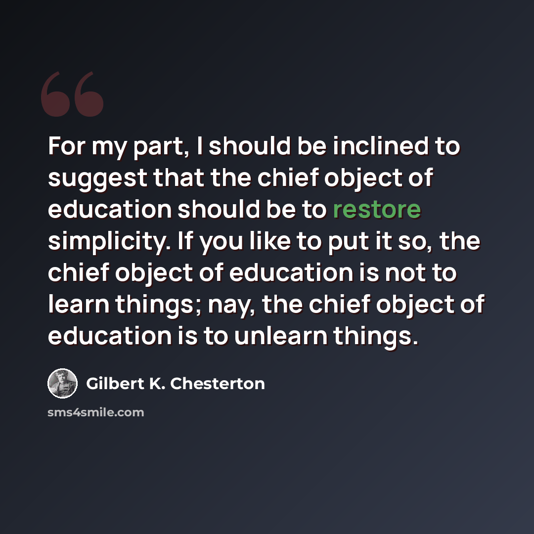 “For my part, I should be inclined to suggest that the chief object of education should be to restore simplicity. If you like to put it so, the chief object of education is not to learn things; nay, the chief object of education is to unlearn things.” quote by Gilbert K. Chesterton