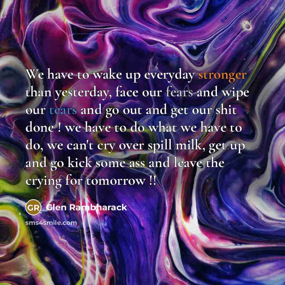 “We have to wake up everyday stronger than yesterday, face our fears and wipe our tears and go out and get our shit done ! we have to do what we have to do, we can't cry over spill milk, get up and go kick some ass and leave the crying for tomorrow !!” quote by Glen Rambharack
