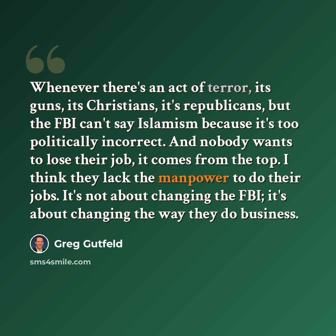 “Whenever there's an act of terror, its guns, its Christians, it's republicans, but the FBI can't say Islamism because it's too politically incorrect. And nobody wants to lose their job, it comes from the top. I think they lack the manpower to do their jobs. It's not about changing the FBI; it's…” quote by Greg Gutfeld
