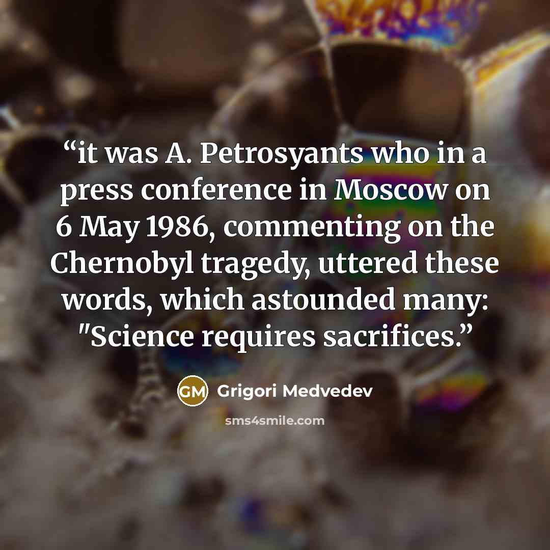 “it was A. Petrosyants who in a press conference in Moscow on 6 May 1986, commenting on the Chernobyl tragedy, uttered these words, which astounded many: "Science requires sacrifices.” quote by Grigori Medvedev