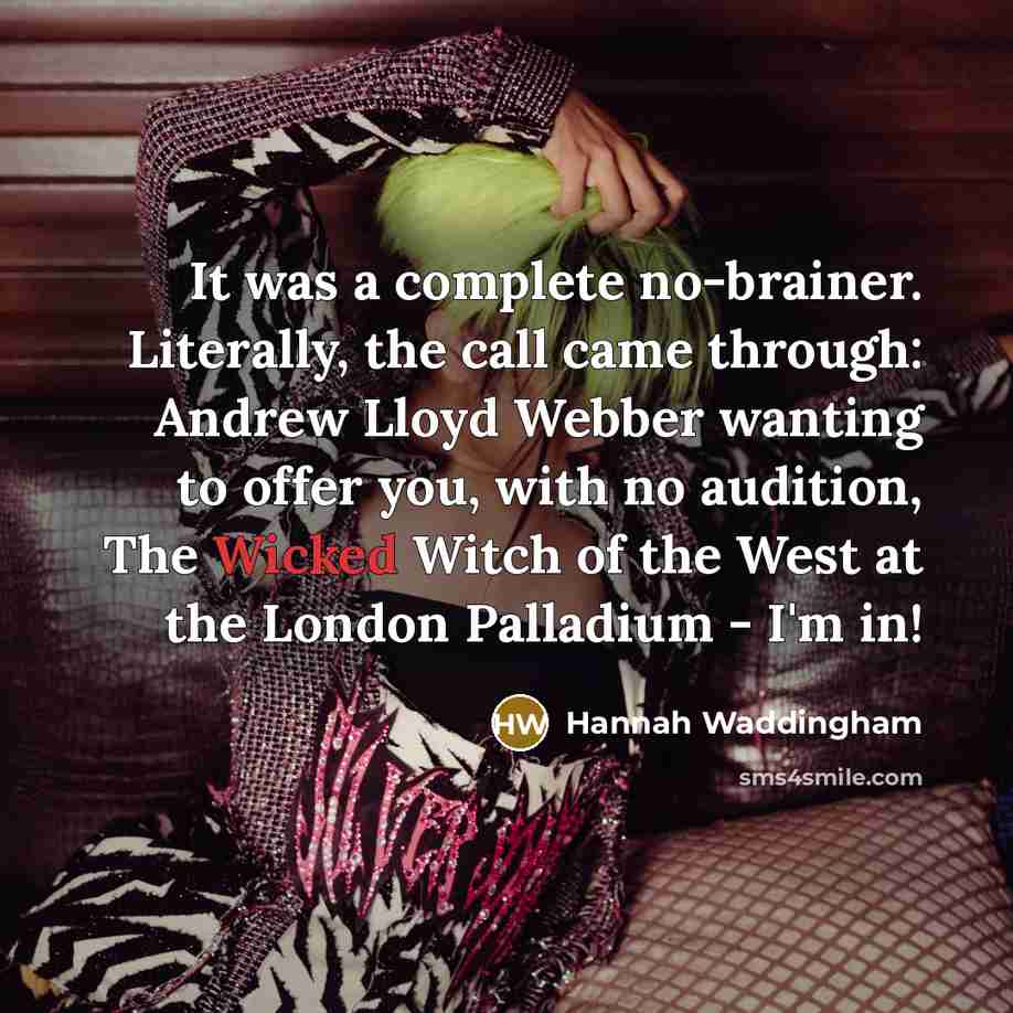 “It was a complete no-brainer. Literally, the call came through: Andrew Lloyd Webber wanting to offer you, with no audition, The Wicked Witch of the West at the London Palladium - I'm in!” quote by Hannah Waddingham