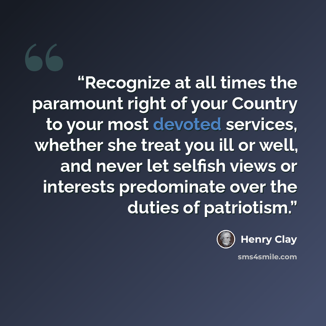 “Recognize at all times the paramount right of your Country to your most devoted services, whether she treat you ill or well, and never let selfish views or interests predominate over the duties of patriotism.” quote by Henry Clay