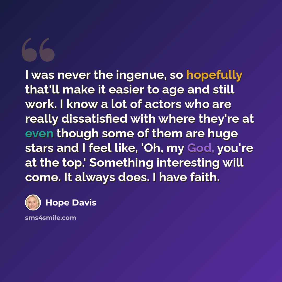 “I was never the ingenue, so hopefully that'll make it easier to age and still work. I know a lot of actors who are really dissatisfied with where they're at even though some of them are huge stars and I feel like, 'Oh, my God, you're at the top.' Something interesting will come. It always does. I…” quote by Hope Davis
