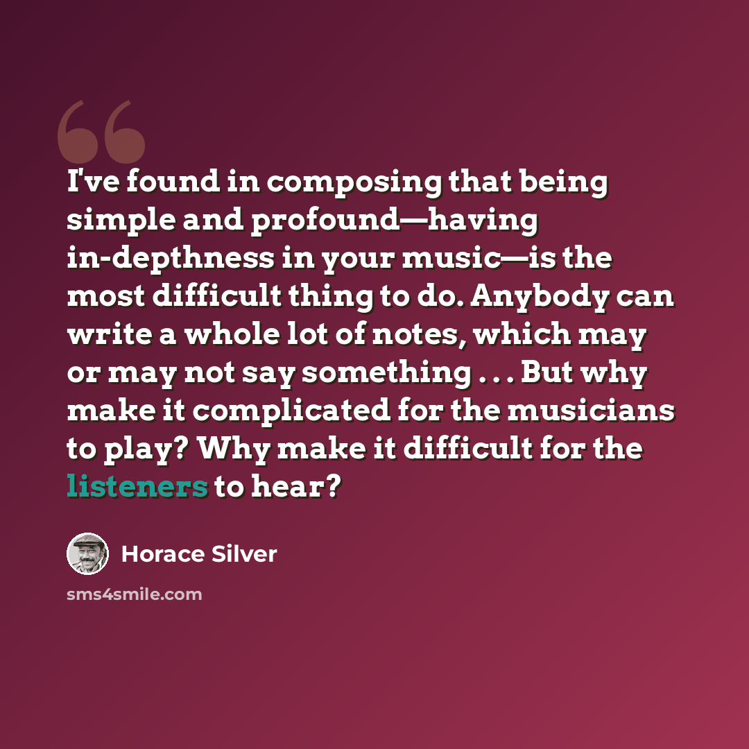 “I've found in composing that being simple and profound—having in-depthness in your music—is the most difficult thing to do. Anybody can write a whole lot of notes, which may or may not say something . . . But why make it complicated for the musicians to play? Why make it difficult for the…” quote by Horace Silver