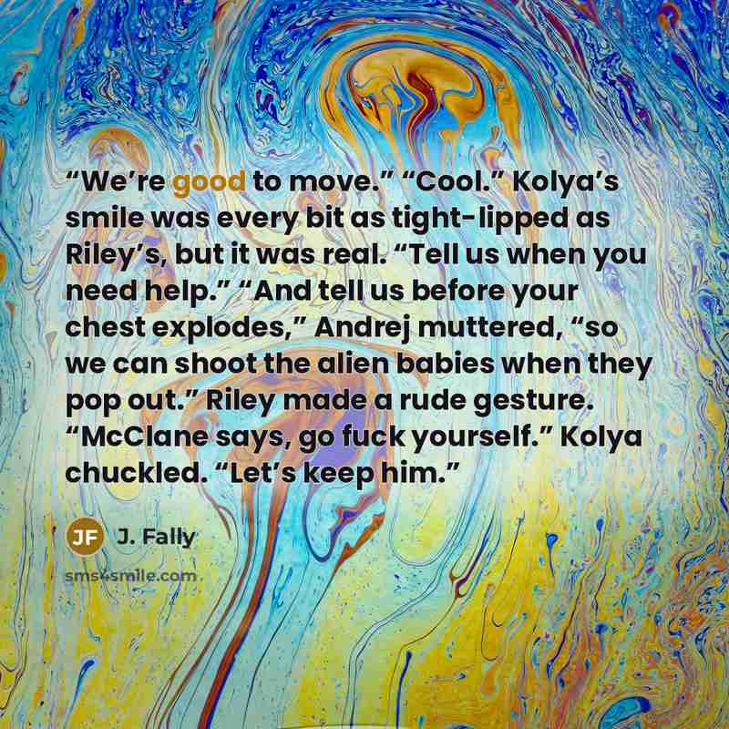 “We’re good to move.” “Cool.” Kolya’s smile was every bit as tight-lipped as Riley’s, but it was real. “Tell us when you need help.” “And tell us before your chest explodes,” Andrej muttered, “so we can shoot the alien babies when they pop out.” Riley made a rude gesture. “McClane says, go fuck…” quote by J. Fally