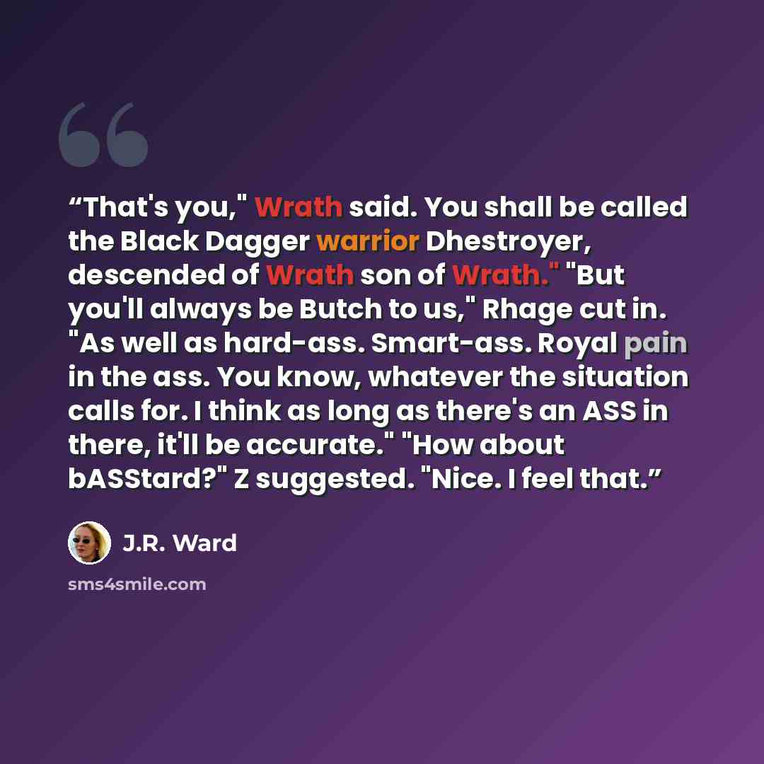 “That's you," Wrath said. You shall be called the Black Dagger warrior Dhestroyer, descended of Wrath son of Wrath." "But you'll always be Butch to us," Rhage cut in. "As well as hard-ass. Smart-ass. Royal pain in the ass. You know, whatever the situation calls for. I think as long as there's an…” quote by J.R. Ward