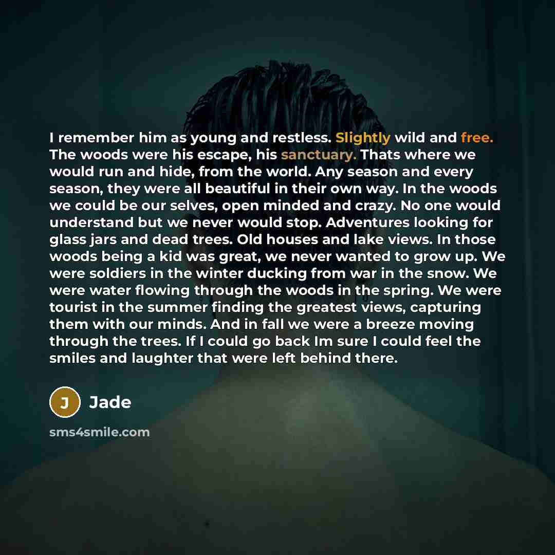 “I remember him as young and restless. Slightly wild and free. The woods were his escape, his sanctuary. Thats where we would run and hide, from the world. Any season and every season, they were all beautiful in their own way. In the woods we could be our selves, open minded and crazy. No one would…” quote by Jade
