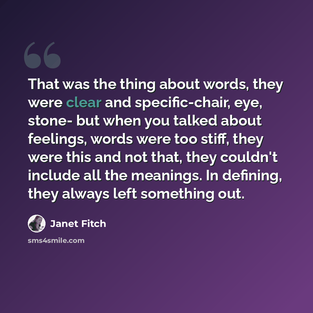 “That was the thing about words, they were clear and specific-chair, eye, stone- but when you talked about feelings, words were too stiff, they were this and not that, they couldn't include all the meanings. In defining, they always left something out.” quote by Janet Fitch