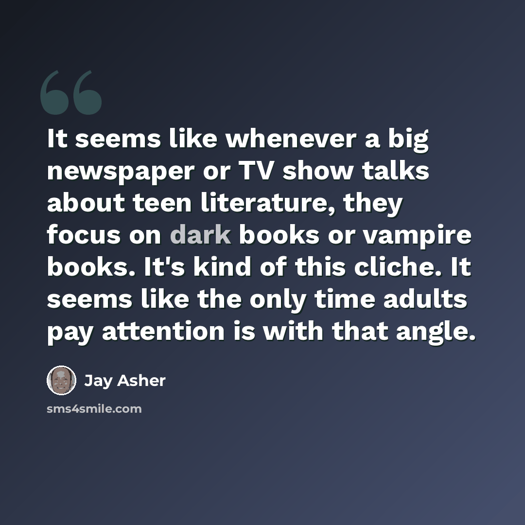 “It seems like whenever a big newspaper or TV show talks about teen literature, they focus on dark books or vampire books. It's kind of this cliche. It seems like the only time adults pay attention is with that angle.” quote by Jay Asher