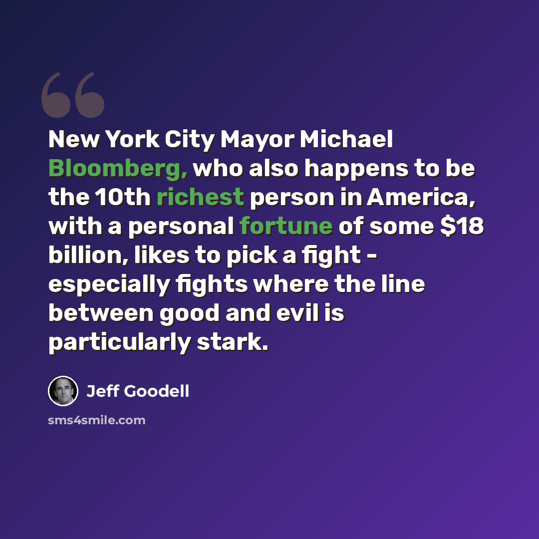 “New York City Mayor Michael Bloomberg, who also happens to be the 10th richest person in America, with a personal fortune of some $18 billion, likes to pick a fight - especially fights where the line between good and evil is particularly stark.” quote by Jeff Goodell