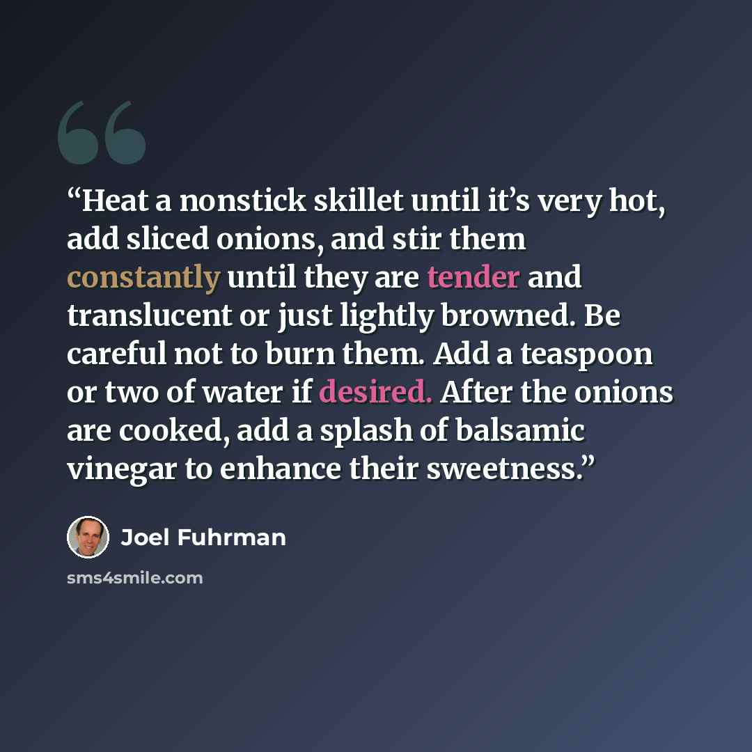 “Heat a nonstick skillet until it’s very hot, add sliced onions, and stir them constantly until they are tender and translucent or just lightly browned. Be careful not to burn them. Add a teaspoon or two of water if desired. After the onions are cooked, add a splash of balsamic vinegar to enhance…” quote by Joel Fuhrman