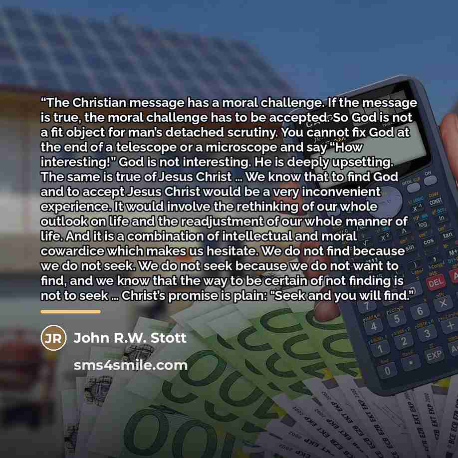 “The Christian message has a moral challenge. If the message is true, the moral challenge has to be accepted. So God is not a fit object for man’s detached scrutiny. You cannot fix God at the end of a telescope or a microscope and say “How interesting!” God is not interesting. He is deeply…” quote by John R.W. Stott