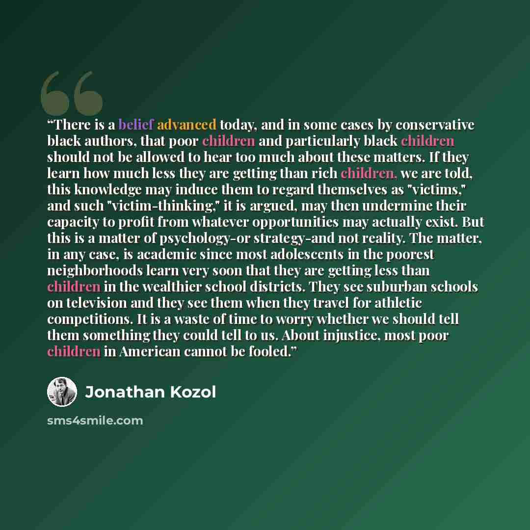 “There is a belief advanced today, and in some cases by conservative black authors, that poor children and particularly black children should not be allowed to hear too much about these matters. If they learn how much less they are getting than rich children, we are told, this knowledge may induce…” quote by Jonathan Kozol