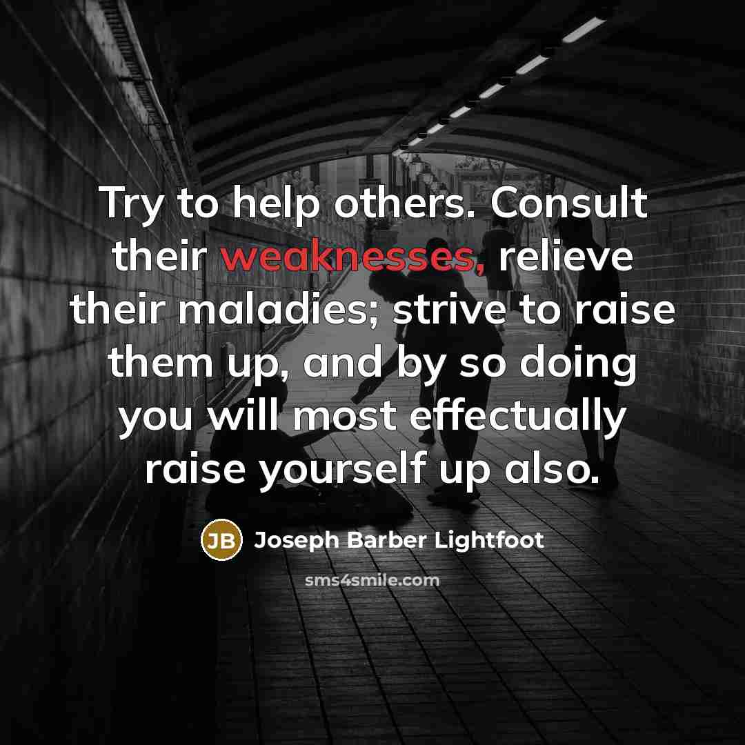 “Try to help others. Consult their weaknesses, relieve their maladies; strive to raise them up, and by so doing you will most effectually raise yourself up also.” quote by Joseph Barber Lightfoot
